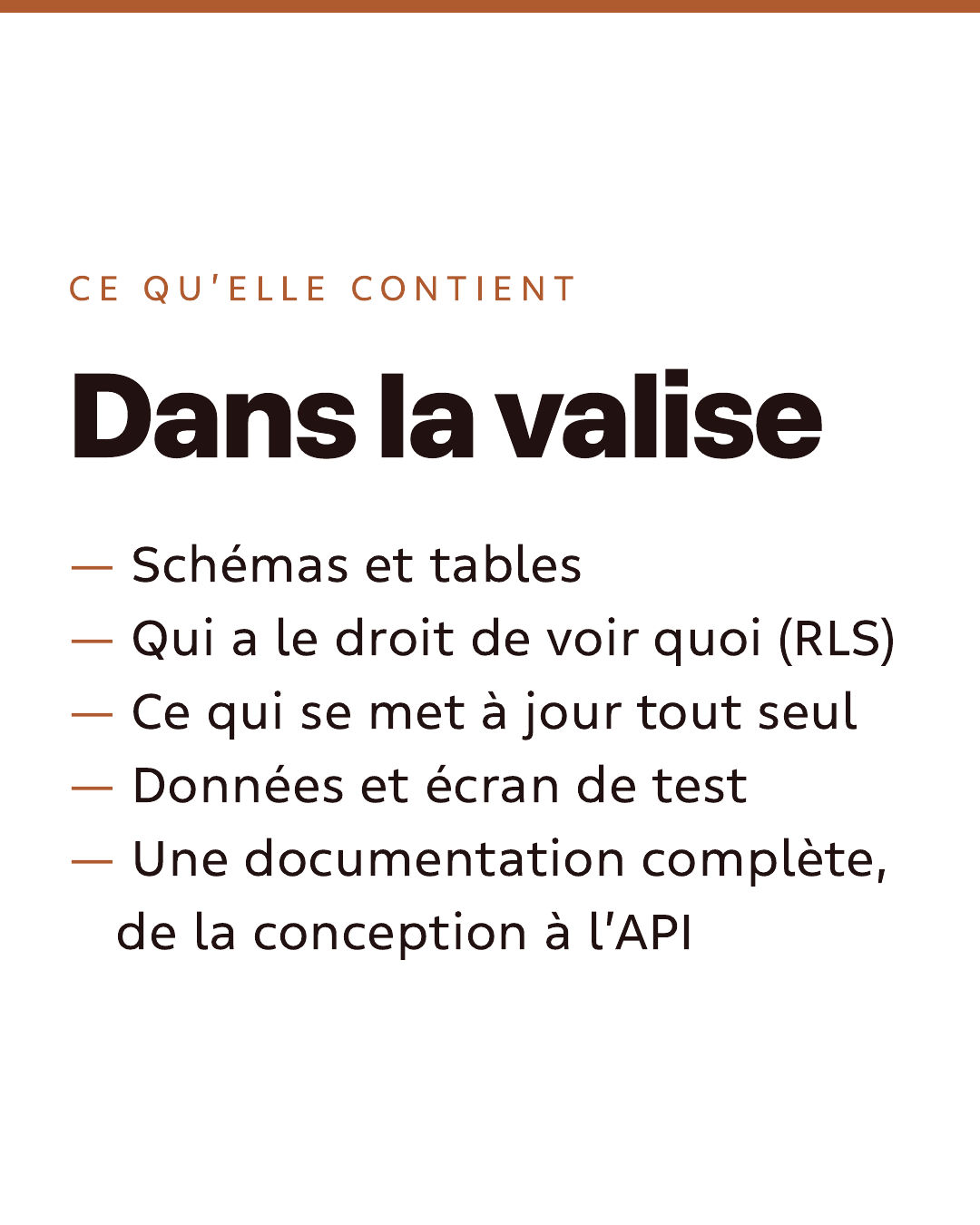 Ce qu’elle contient. Dans la valise : schémas et tables ; qui a le droit de voir quoi (RLS) ; ce qui se met à jour tout seul ; données et écran de test ; une documentation complète, de la conception à l’API.