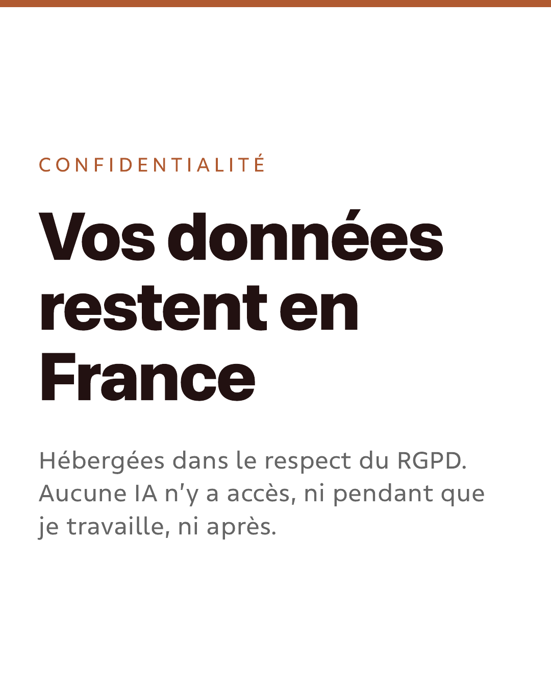 Confidentialité. Vos données restent en France. Hébergées dans le respect du RGPD. Aucune IA n’y a accès, ni pendant que je travaille, ni après.