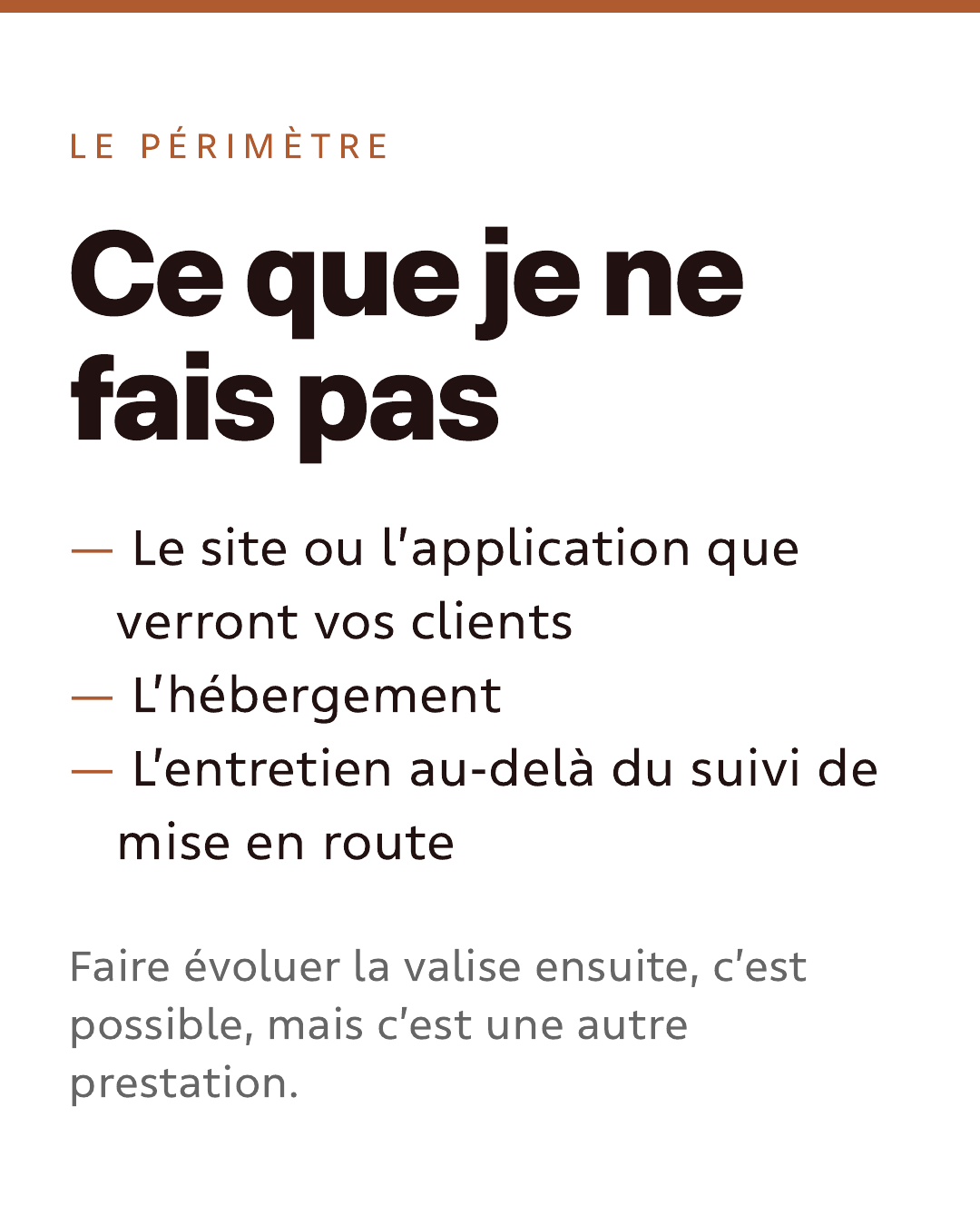 Le périmètre. Ce que je ne fais pas : le site ou l’application que verront vos clients ; l’hébergement ; l’entretien au-delà du suivi de mise en route. Faire évoluer la valise ensuite, c’est possible, mais c’est une autre prestation.
